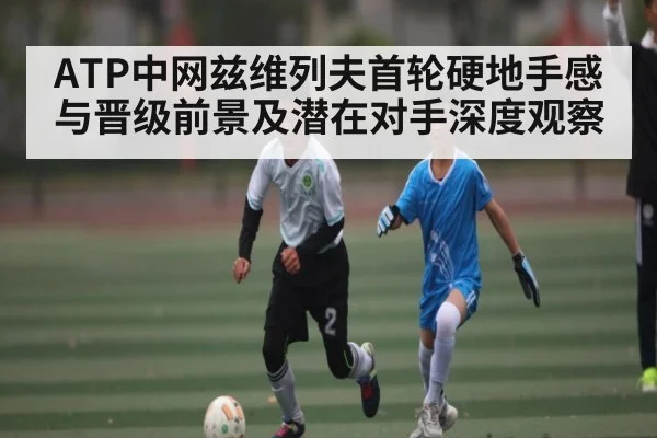 ATP中网兹维列夫首轮硬地手感与晋级前景及潜在对手深度观察
